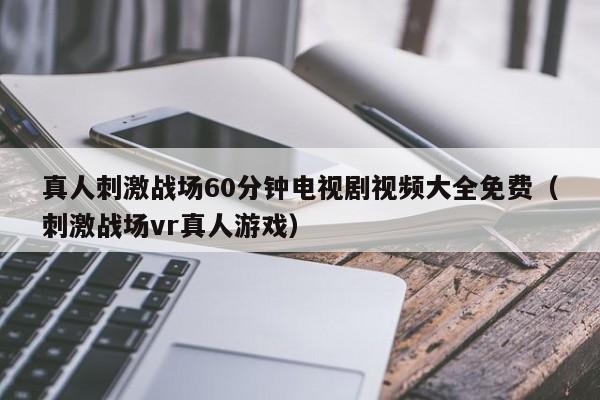 真人刺激战场60分钟电视剧视频大全免费（刺激战场vr真人游戏）