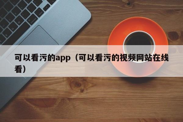 可以看污的app（可以看污的视频网站在线看）