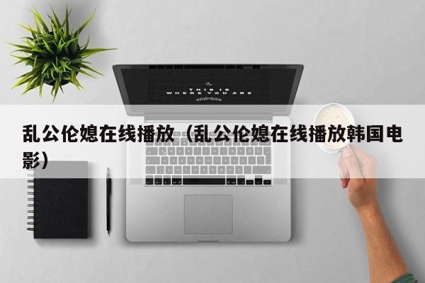 乱公伦媳在线播放（乱公伦媳在线播放韩国电影）