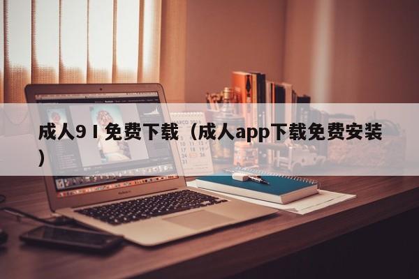 成人9Ⅰ免费下载（成人app下载免费安装）