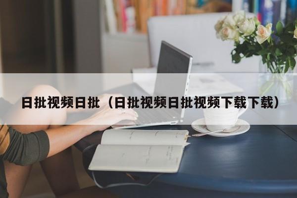 日批视频日批（日批视频日批视频下载下载）