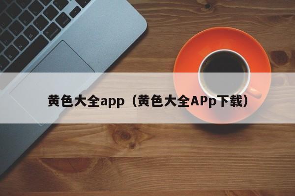 黄色大全app（黄色大全APp下载）