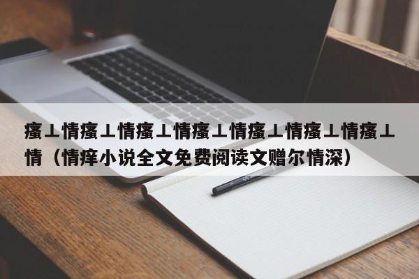 瘙⊥情瘙⊥情瘙⊥情瘙⊥情瘙⊥情瘙⊥情瘙⊥情（情痒小说全文免费阅读文赠尔情深）