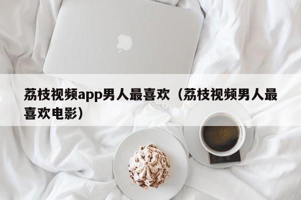 荔枝视频app男人最喜欢（荔枝视频男人最喜欢电影）