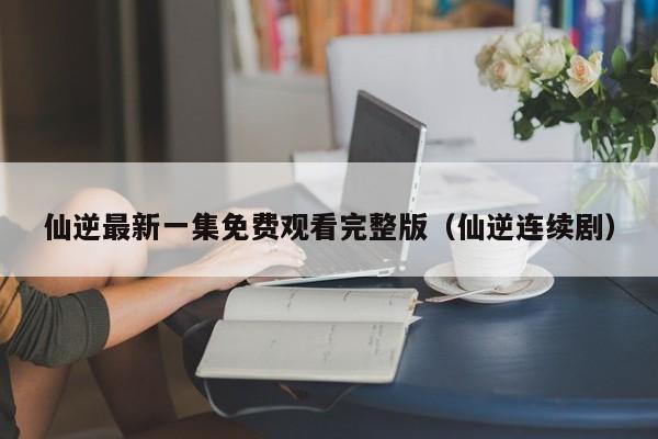 仙逆最新一集免费观看完整版（仙逆连续剧）