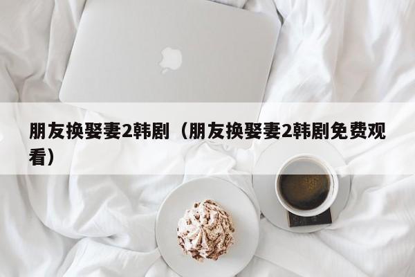 朋友换娶妻2韩剧（朋友换娶妻2韩剧免费观看）