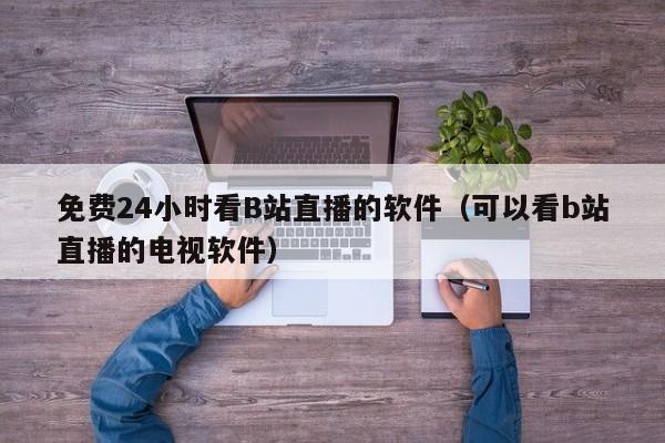 免费24小时看B站直播的软件（可以看b站直播的电视软件）