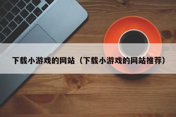 下载小游戏的网站（下载小游戏的网站推荐）