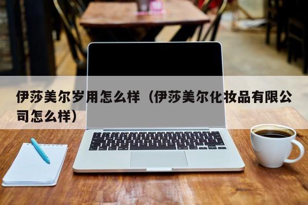 伊莎美尔岁用怎么样（伊莎美尔化妆品有限公司怎么样）