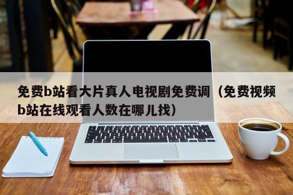 免费b站看大片真人电视剧免费调（免费视频b站在线观看人数在哪儿找）