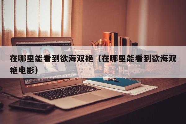 在哪里能看到欲海双艳（在哪里能看到欲海双艳电影）