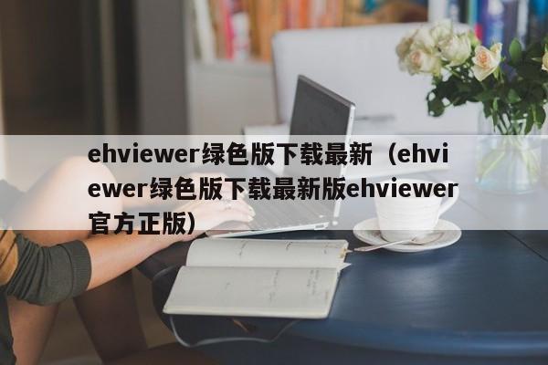 ehviewer绿色版下载最新（ehviewer绿色版下载最新版ehviewer官方正版）