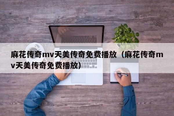 麻花传奇mv天美传奇免费播放（麻花传奇mv天美传奇免费播放）