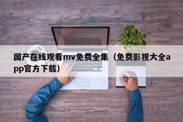 国产在线观看mv免费全集（免费影视大全app官方下载）