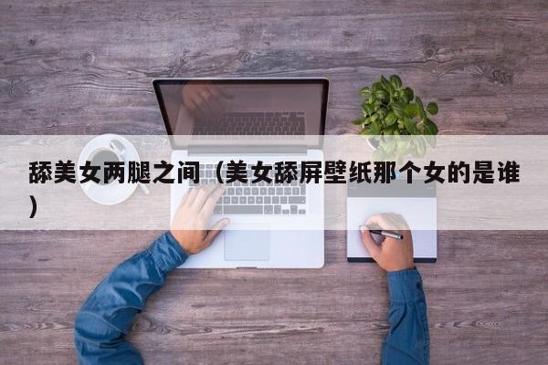 舔美女两腿之间（美女舔屏壁纸那个女的是谁）