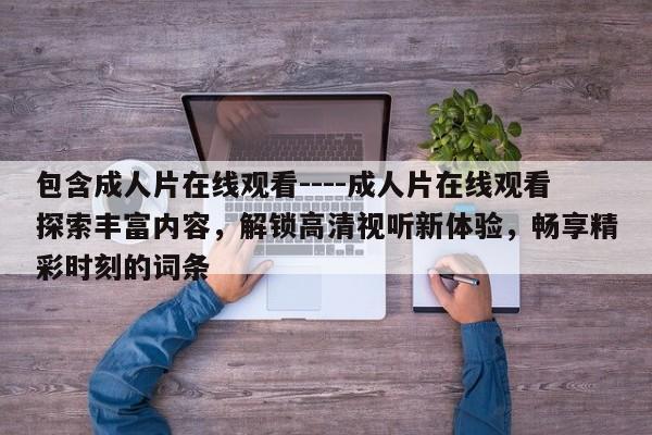 包含成人片在线观看----成人片在线观看探索丰富内容，解锁高清视听新体验，畅享精彩时刻的词条