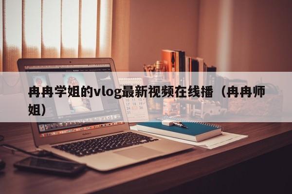 冉冉学姐的vlog最新视频在线播（冉冉师姐）