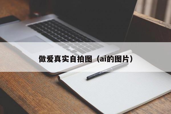 做爱真实自拍图（ai的图片）