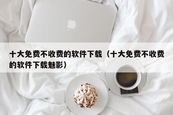 十大免费不收费的软件下载（十大免费不收费的软件下载魅影）