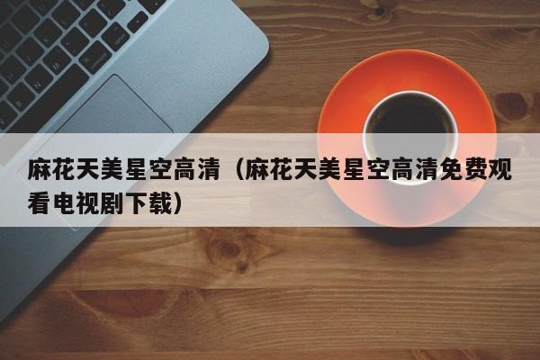 麻花天美星空高清（麻花天美星空高清免费观看电视剧下载）