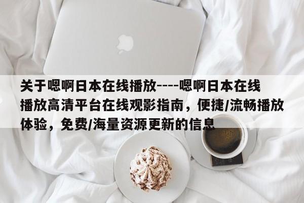 关于嗯啊日本在线播放----嗯啊日本在线播放高清平台在线观影指南，便捷/流畅播放体验，免费/海量资源更新的信息