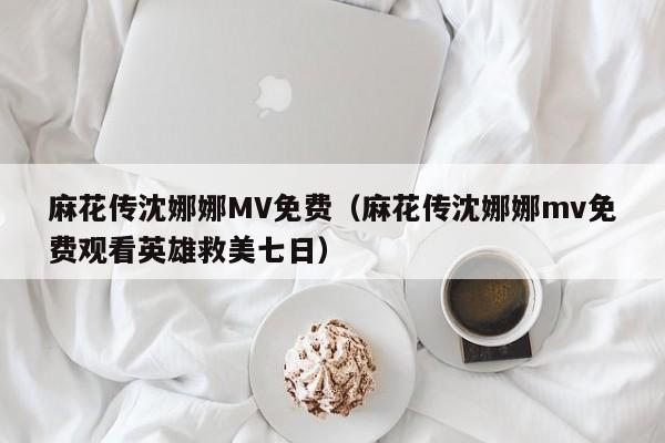 麻花传沈娜娜MV免费（麻花传沈娜娜mv免费观看英雄救美七日）