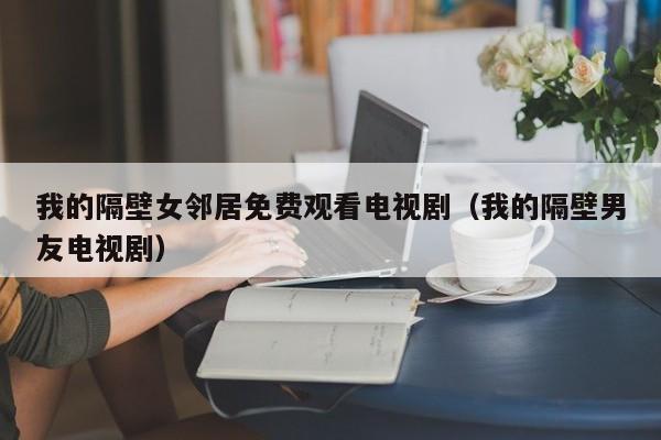 我的隔壁女邻居免费观看电视剧（我的隔壁男友电视剧）