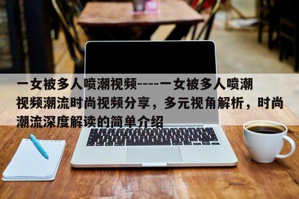 一女被多人喷潮视频----一女被多人喷潮视频潮流时尚视频分享，多元视角解析，时尚潮流深度解读的简单介绍