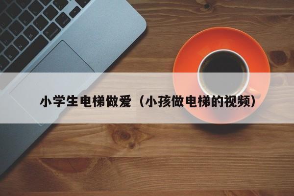 小学生电梯做爱（小孩做电梯的视频）