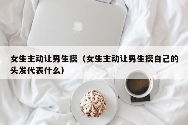 女生主动让男生摸（女生主动让男生摸自己的头发代表什么）
