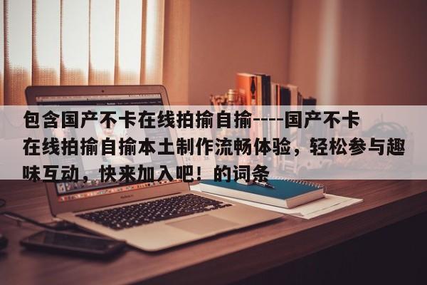 包含国产不卡在线拍揄自揄----国产不卡在线拍揄自揄本土制作流畅体验，轻松参与趣味互动，快来加入吧！的词条