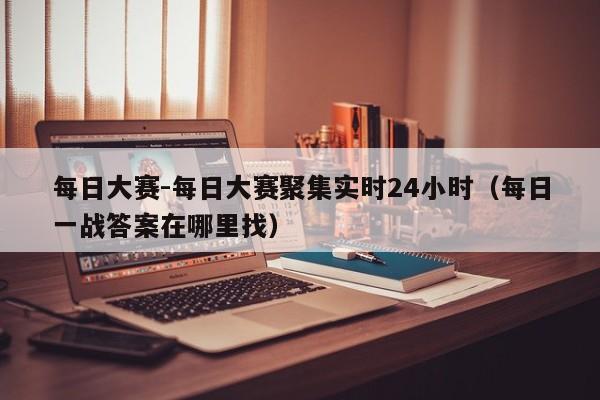 每日大赛-每日大赛聚集实时24小时（每日一战答案在哪里找）