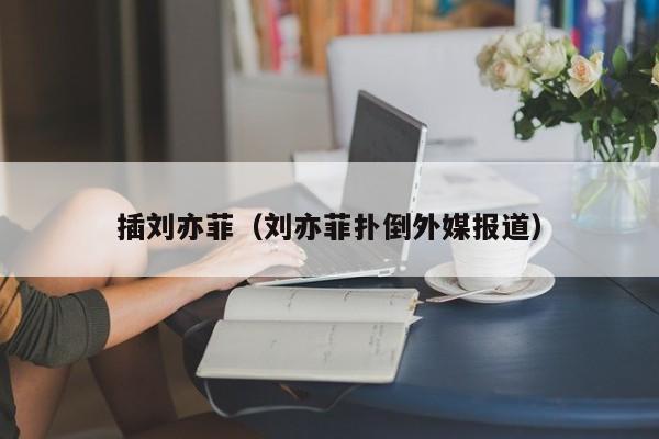 插刘亦菲（刘亦菲扑倒外媒报道）