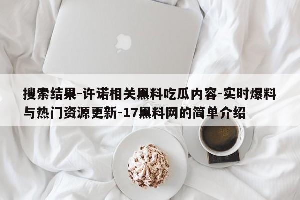 搜索结果-许诺相关黑料吃瓜内容-实时爆料与热门资源更新-17黑料网的简单介绍