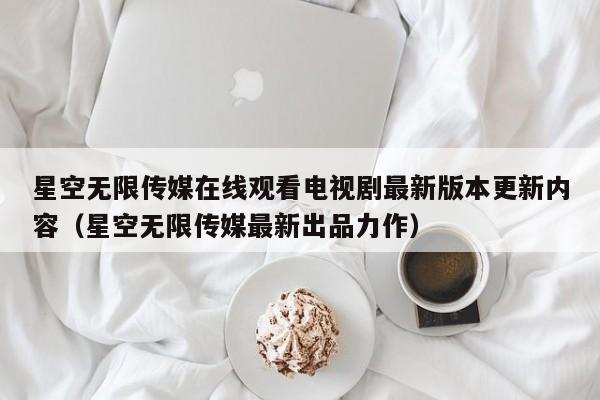 星空无限传媒在线观看电视剧最新版本更新内容（星空无限传媒最新出品力作）
