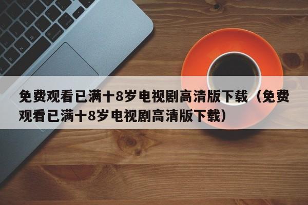 免费观看已满十8岁电视剧高清版下载（免费观看已满十8岁电视剧高清版下载）