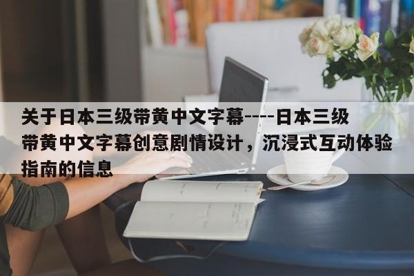 关于日本三级带黄中文字幕----日本三级带黄中文字幕创意剧情设计，沉浸式互动体验指南的信息