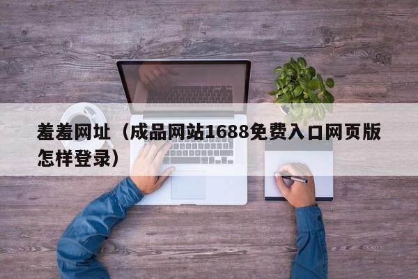 羞羞网址（成品网站1688免费入口网页版怎样登录）