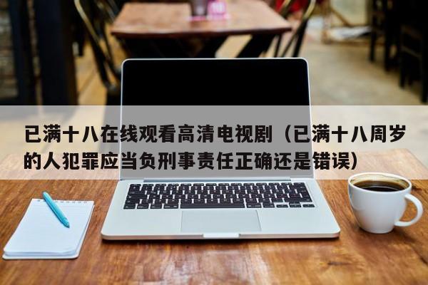 已满十八在线观看高清电视剧（已满十八周岁的人犯罪应当负刑事责任正确还是错误）