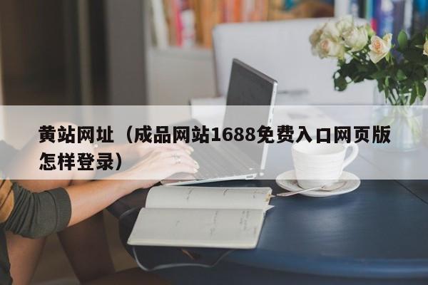黄站网址（成品网站1688免费入口网页版怎样登录）