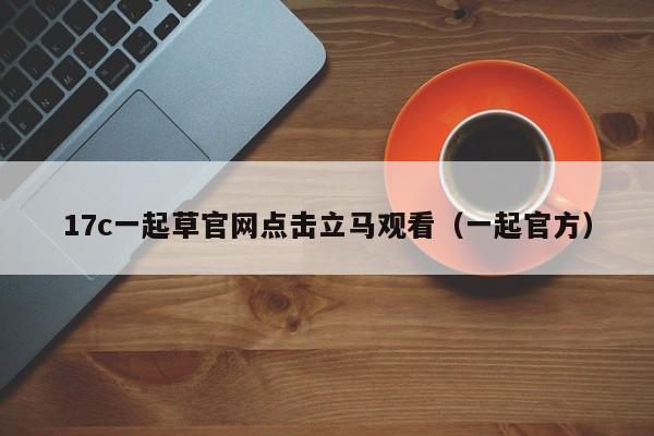 17c一起草官网点击立马观看（一起官方）
