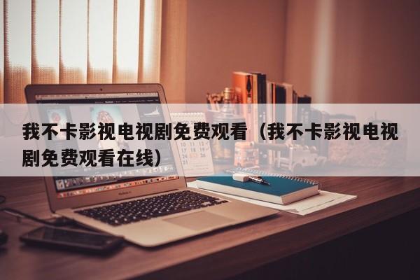 我不卡影视电视剧免费观看（我不卡影视电视剧免费观看在线）