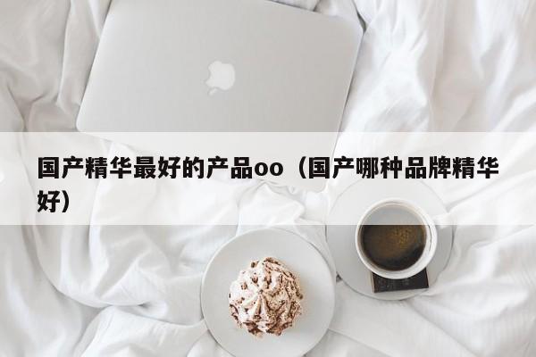 国产精华最好的产品oo（国产哪种品牌精华好）