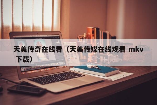 天美传奇在线看（天美传媒在线观看 mkv 下载）