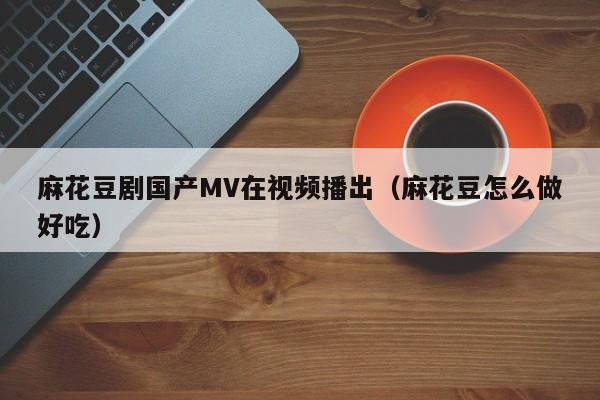 麻花豆剧国产MV在视频播出（麻花豆怎么做好吃）