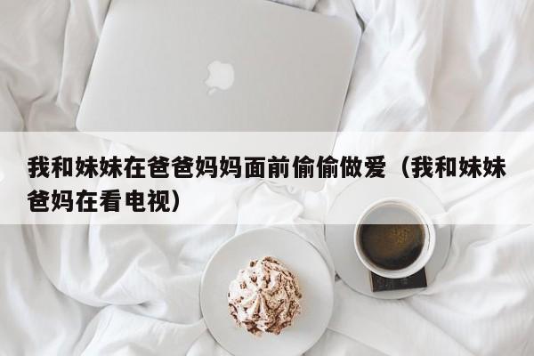 我和妹妹在爸爸妈妈面前偷偷做爱（我和妹妹爸妈在看电视）