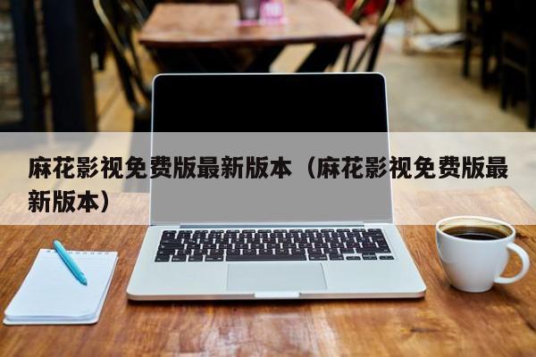 麻花影视免费版最新版本（麻花影视免费版最新版本）