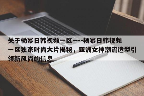 关于杨幂日韩视频一区----杨幂日韩视频一区独家时尚大片揭秘，亚洲女神潮流造型引领新风尚的信息