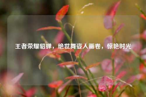 王者荣耀貂蝉，绝世舞姿入画卷，惊艳时光