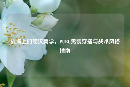 战场上的硬汉美学，PUBG男装穿搭与战术风格指南